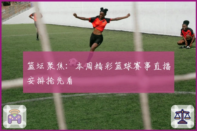 篮坛聚焦：本周精彩篮球赛事直播安排抢先看