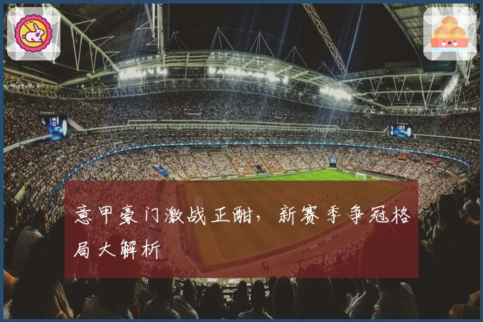 意甲豪门激战正酣，新赛季争冠格局大解析