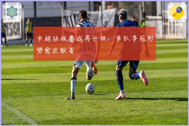 中超劲旅鏖战再升级，多队争冠形势愈发胶着