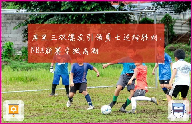 库里三双爆发引领勇士逆转胜利，NBA新赛季掀高潮
