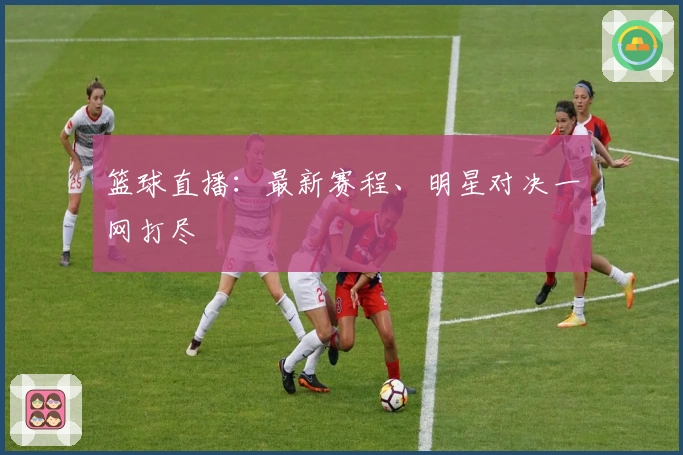 篮球直播：最新赛程、明星对决一网打尽