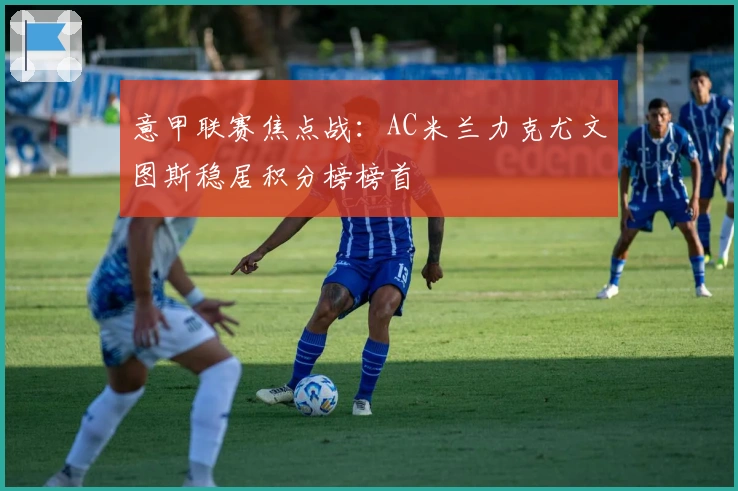 意甲联赛焦点战：AC米兰力克尤文图斯稳居积分榜榜首