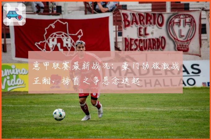 意甲联赛最新战况：豪门劲旅激战正酣，榜首之争悬念迭起